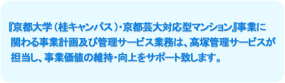 『京都大学(桂キャンパス)・京都芸大対応型マンション』事業に関わる事業計画及び管理サービス業務は、高塚管理サービスが担当し、事業価値の維持・向上をサポート致します。