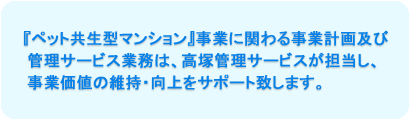 『ペット共生型マンション』事業に関わる事業計画及び管理サービス業務は、高塚管理サービスが担当し、事業価値の維持・向上をサポート致します。